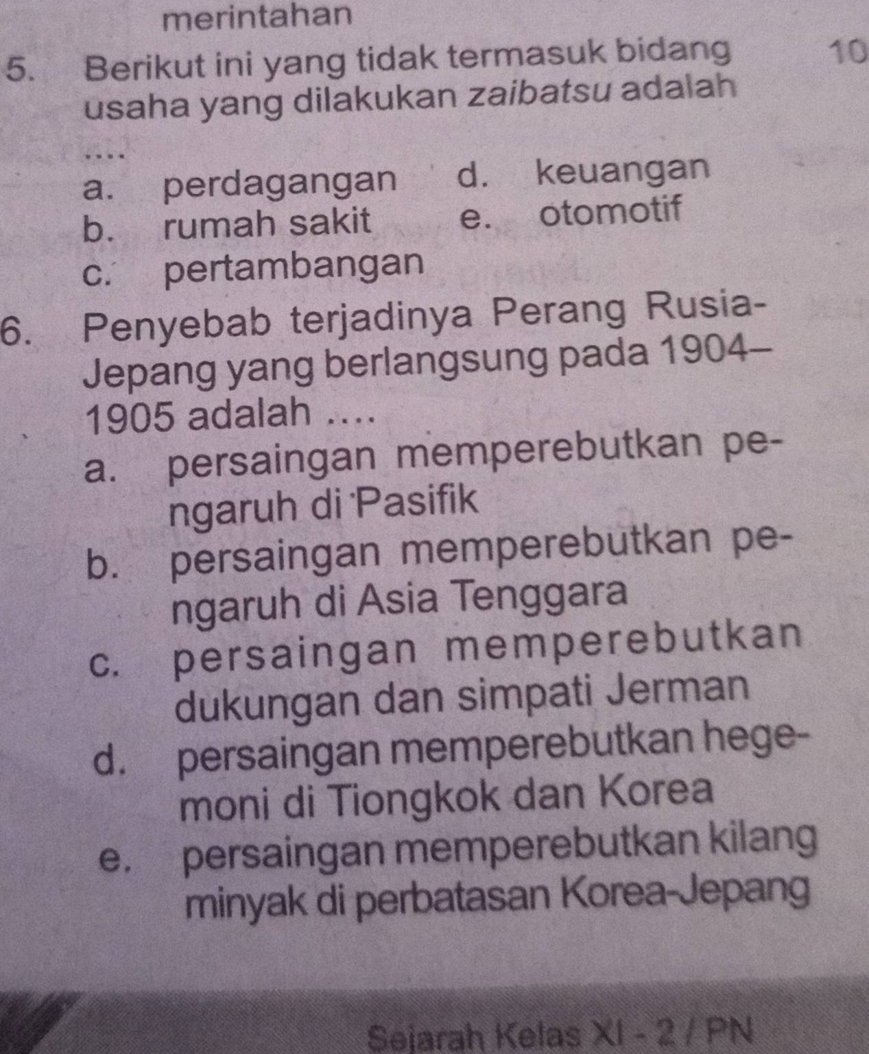 merintahan
5. Berikut ini yang tidak termasuk bidang
10
usaha yang dilakukan zaibatsu adalah
…
a. perdagangan d. keuangan
b. rumah sakit e. otomotif
c. pertambangan
6. Penyebab terjadinya Perang Rusia-
Jepang yang berlangsung pada 1904-
1905 adalah ....
a. persaingan memperebutkan pe-
ngaruh di Pasifik
b. persaingan memperebutkan pe-
ngaruh di Asia Tenggara
c. persaingan memperebutkan
dukungan dan simpati Jerman
d. persaingan memperebutkan hege-
moni di Tiongkok dan Korea
e. persaingan memperebutkan kilang
minyak di perbatasan Korea-Jepang
Sejarah Kelas XI - 2 / PN