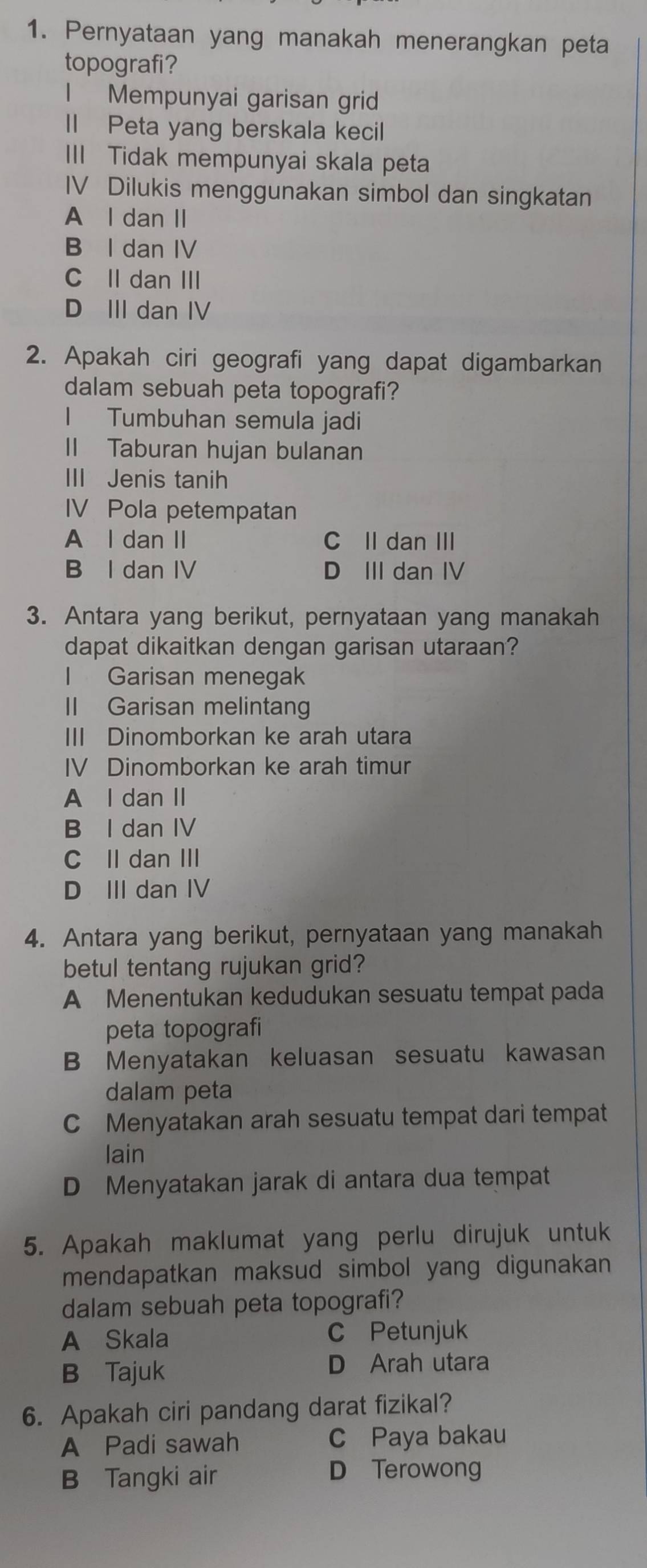 Pernyataan yang manakah menerangkan peta
topografi?
l Mempunyai garisan grid
II Peta yang berskala kecil
III Tidak mempunyai skala peta
IV Dilukis menggunakan simbol dan singkatan
A l dan II
B I dan IV
C II dan III
D III dan IV
2. Apakah ciri geografi yang dapat digambarkan
dalam sebuah peta topografi?
I Tumbuhan semula jadi
II Taburan hujan bulanan
III Jenis tanih
IV Pola petempatan
A l dan II C Il dan III
B I dan IV D III dan IV
3. Antara yang berikut, pernyataan yang manakah
dapat dikaitkan dengan garisan utaraan?
l Garisan menegak
II Garisan melintang
III Dinomborkan ke arah utara
IV Dinomborkan ke arah timur
A l dan II
B I dan IV
C II dan III
D III dan IV
4. Antara yang berikut, pernyataan yang manakah
betul tentang rujukan grid?
A Menentukan kedudukan sesuatu tempat pada
peta topografi
B Menyatakan keluasan sesuatu kawasan
dalam peta
C Menyatakan arah sesuatu tempat dari tempat
lain
D Menyatakan jarak di antara dua tempat
5. Apakah maklumat yang perlu dirujuk untuk
mendapatkan maksud simbol yang digunakan 
dalam sebuah peta topografi?
A Skala C Petunjuk
B Tajuk
D Arah utara
6. Apakah ciri pandang darat fizikal?
A Padi sawah C Paya bakau
B Tangki air
D Terowong