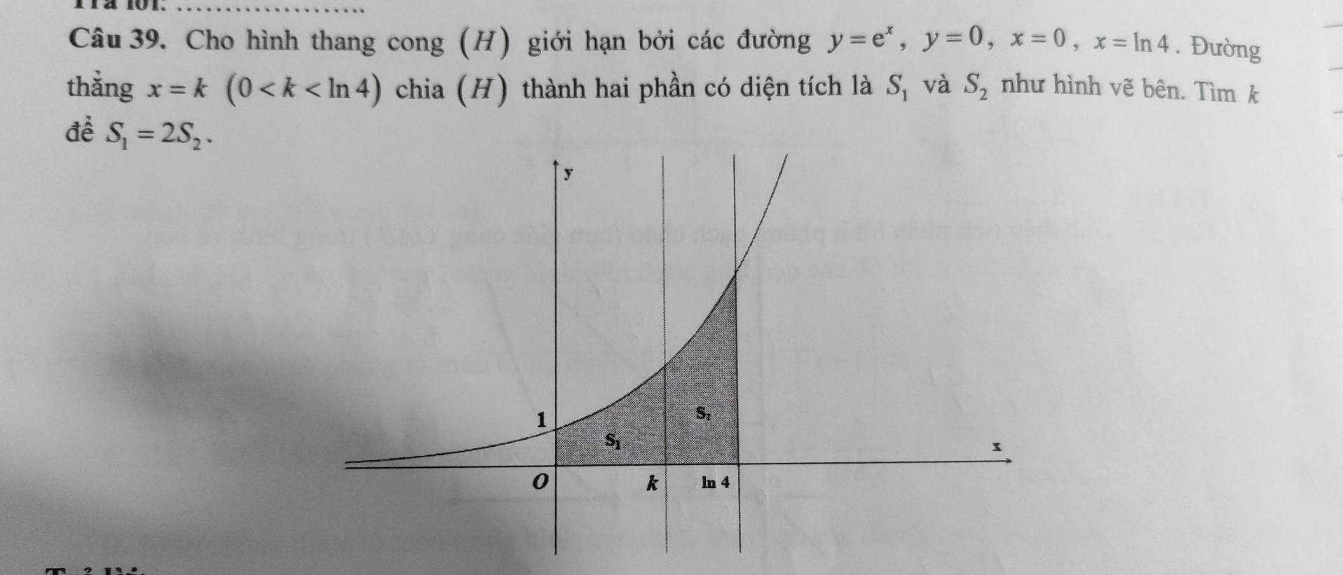 11ª 101._
Câu 39. Cho hình thang cong (H) giới hạn bởi các đường y=e^x,y=0,x=0,x=ln 4. Đường
thằng x=k(0 chia (H) thành hai phần có diện tích là S_1 và S_2 như hình vẽ bên. Tìm k
để S_1=2S_2.