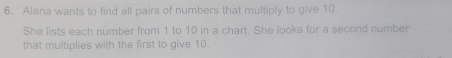 Alana wants to find all pairs of numbers that multiply to give 10. 
She lists each number from 1 to 10 in a chart. She looks for a second number 
that multiplies with the first to give 10.