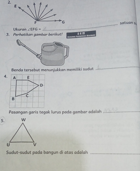 satuan s 
Ukuran ∠ EFG=
3. Perhatikan gambar berikut! A K M 
ampalens Minmum 
Benda tersebut menunjukkan memiliki sudut 
_ 
4. 
Pasangan garis tegak lurus pada gambar adalah_ 
5. 
Sudut-sudut pada bangun di atas adalah_