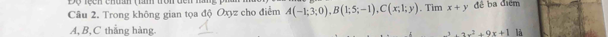 Độ lệch chuẩn (làm tron dể
Câu 2. Trong không gian tọa độ Oxyz cho điểm A(-1;3;0), B(1;5;-1), C(x;1;y). Tìm x+y để ba điểm
A, B, C thẳng hàng..3x^2+9x+1 là
