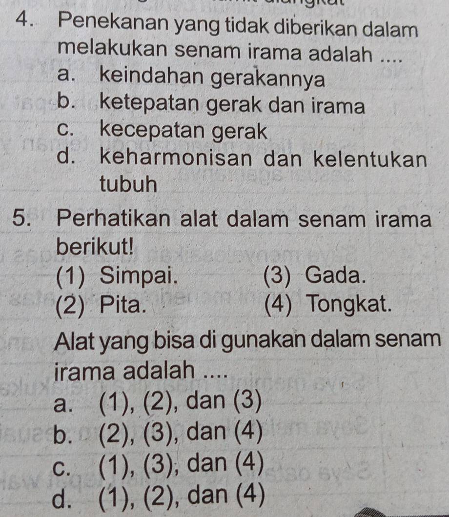 Penekanan yang tidak diberikan dalam
melakukan senam irama adalah ....
a. keindahan gerakannya
b. ketepatan gerak dan irama
c. kecepatan gerak
d. keharmonisan dan kelentukan
tubuh
5. Perhatikan alat dalam senam irama
berikut!
(1) Simpai. (3) Gada.
(2) Pita. (4) Tongkat.
Alat yang bisa di gunakan dalam senam
irama adalah ....
a. (1),(2) , dan (3)
b. (2),(3) , dan (4)
C. (1),(3) , dan (4)
d. (1),(2) , dan (4)