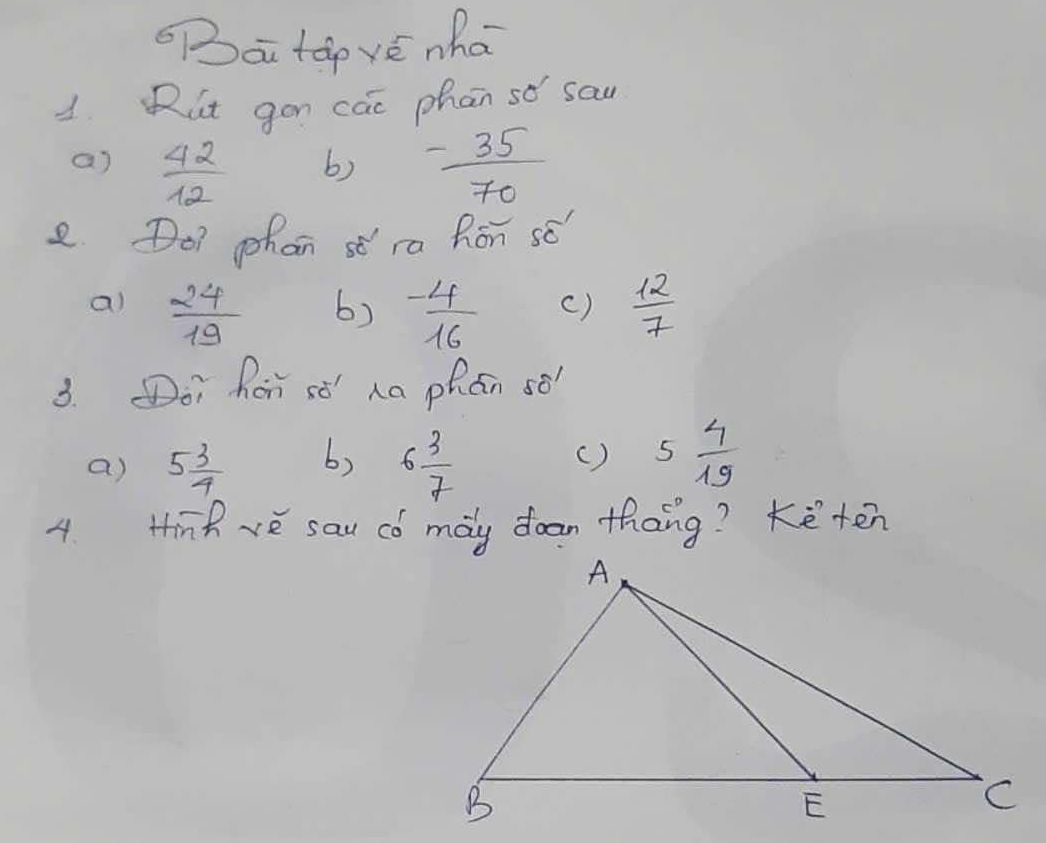 ai táp vé nha
1. Rut gon cai phan so sau
a)  42/12  - 35/70 
b)
e Do? phan st ra Ron sé"
al  24/19  - 4/16  ()  12/7 
6)
3. oi Ror sǒ' ha phán sè
a) 5 3/4  b) 6 3/7  () 5 4/19 
4. Hinh rè sau có may doan thang? Keten