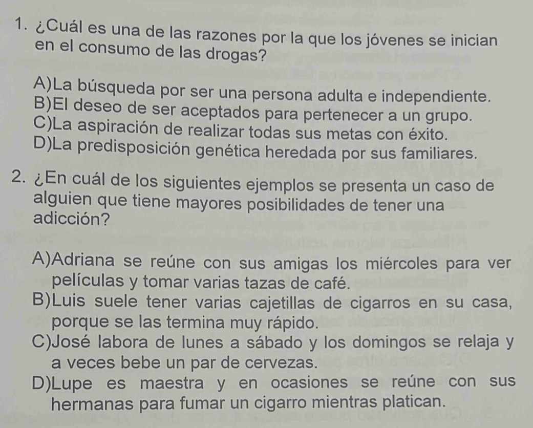 ¿Cuál es una de las razones por la que los jóvenes se inician
en el consumo de las drogas?
A)La búsqueda por ser una persona adulta e independiente.
B)El deseo de ser aceptados para pertenecer a un grupo.
C)La aspiración de realizar todas sus metas con éxito.
D)La predisposición genética heredada por sus familiares.
2. ¿En cuál de los siguientes ejemplos se presenta un caso de
alguien que tiene mayores posibilidades de tener una
adicción?
A)Adriana se reúne con sus amigas los miércoles para ver
películas y tomar varias tazas de café.
B)Luis suele tener varias cajetillas de cigarros en su casa,
porque se las termina muy rápido.
C)José labora de lunes a sábado y los domingos se relaja y
a veces bebe un par de cervezas.
D)Lupe es maestra y en ocasiones se reúne con sus
hermanas para fumar un cigarro mientras platican.