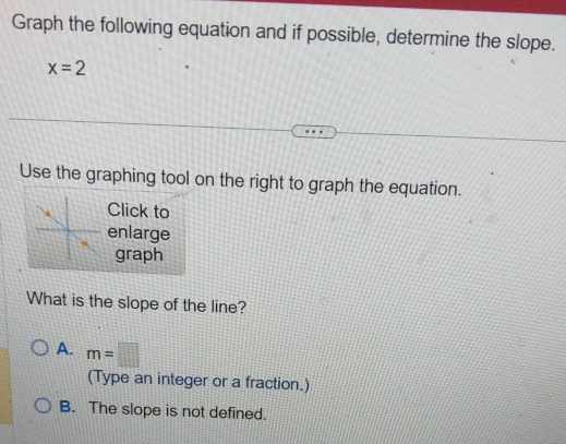 Graph the following equation and if possible, determine the slope.
x=2
Use the graphing tool on the right to graph the equation.
Click to
enlarge
graph
What is the slope of the line?
A. m=□
(Type an integer or a fraction.)
B. The slope is not defined.