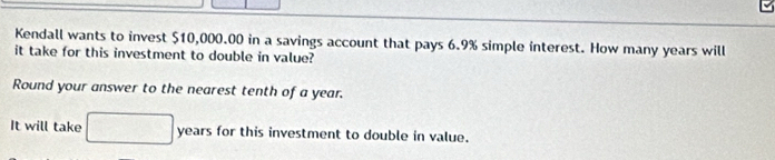 Kendall wants to invest $10,000.00 in a savings account that pays 6.9% simple interest. How many years will 
it take for this investment to double in value? 
Round your answer to the nearest tenth of a year. 
It will take □ years for this investment to double in value.