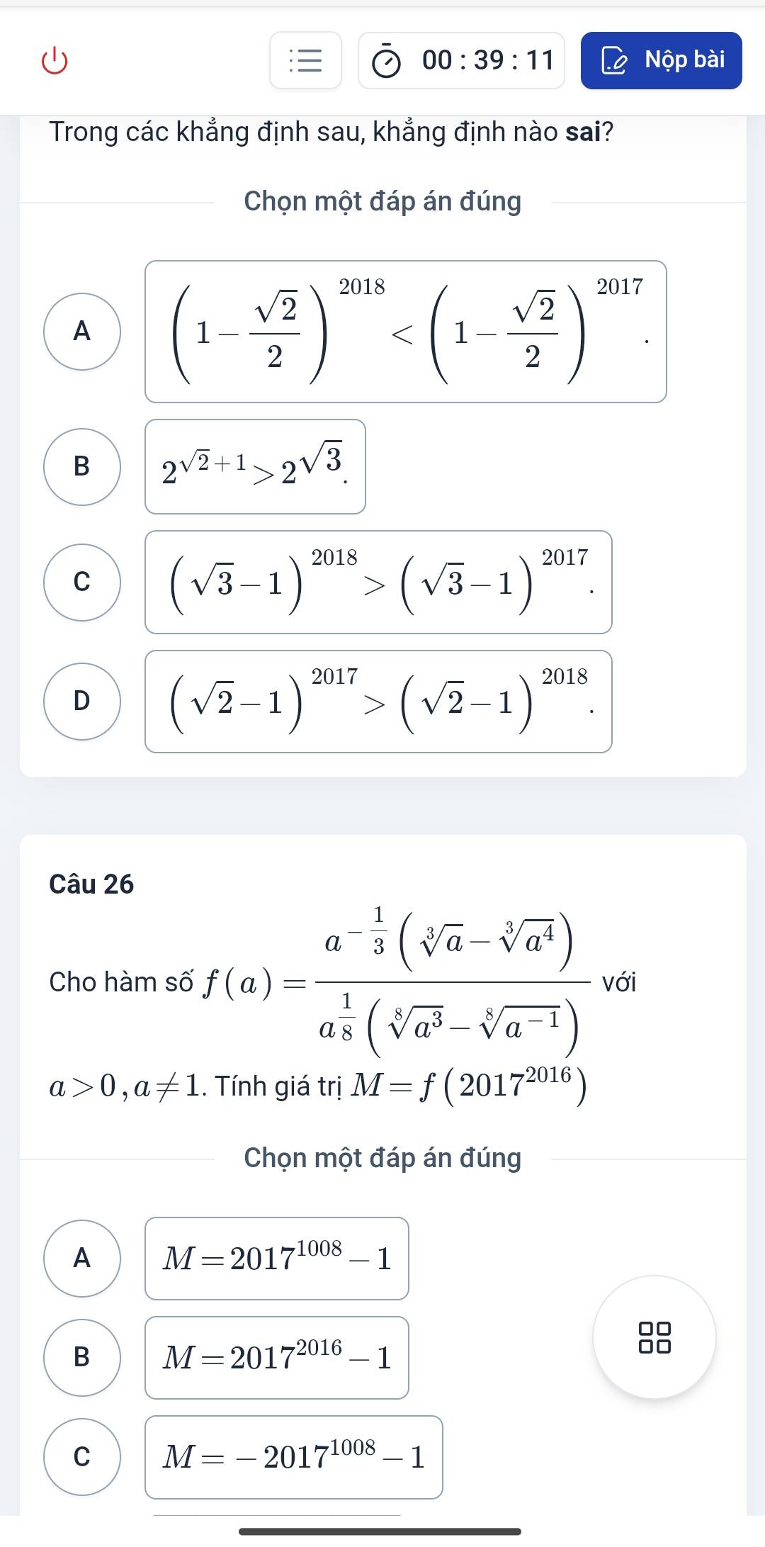 00:39:11 Nộp bài
Trong các khẳng định sau, khẳng định nào sai?
Chọn một đáp án đúng
A (1- sqrt(2)/2 )^2018 .
B 2^(sqrt(2)+1)>2^(sqrt(3)).
C (sqrt(3)-1)^2018>(sqrt(3)-1)^2017.
D (sqrt(2)-1)^2017>(sqrt(2)-1)^2018. 
Câu 26
Cho hàm số f(a)=frac a^(-frac 1)3(sqrt[3](a)-sqrt[3](a^4))a^(frac 1)3(sqrt[3](a^3)-sqrt[3](a^(-1))) với
a>0,a!= 1.. Tính giá trị M=f(2017^(2016))
Chọn một đáp án đúng
A M=2017^(1008)-1
□□
B M=2017^(2016)-1
□□
C M=-2017^(1008)-1