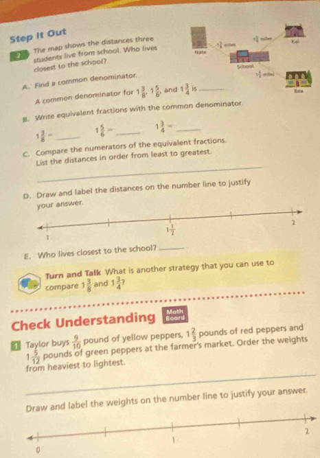 Step It Out
2 The map shows the distances three
closest to the school? students live from school. Who lives
A. Find a common denominator.
A common denominator for 1 3/8 .1 5/6  and
B. Write equivalent fractions with the common denominator.
1 3/8 = _ 1 5/6 = _ 1 3/4 = _
C. Compare the numerators of the equivalent fractions.
_
List the distances in order from least to greatest
D. Draw and label the distances on the number line to justify
answer.
E. Who lives closest to the school?_
Turn and Talk What is another strategy that you can use to
compare 1 3/8  and 1 3/4  ?
Check Understanding Board Moth
Taylor buys  9/10  pound of yellow peppers, 1 2/3  pounds of red peppers and
1 5/12  pounds of green peppers at the farmer's market. Order the weights
from heaviest to lightest.
Draw and label the weights on the number line to justify your answer.