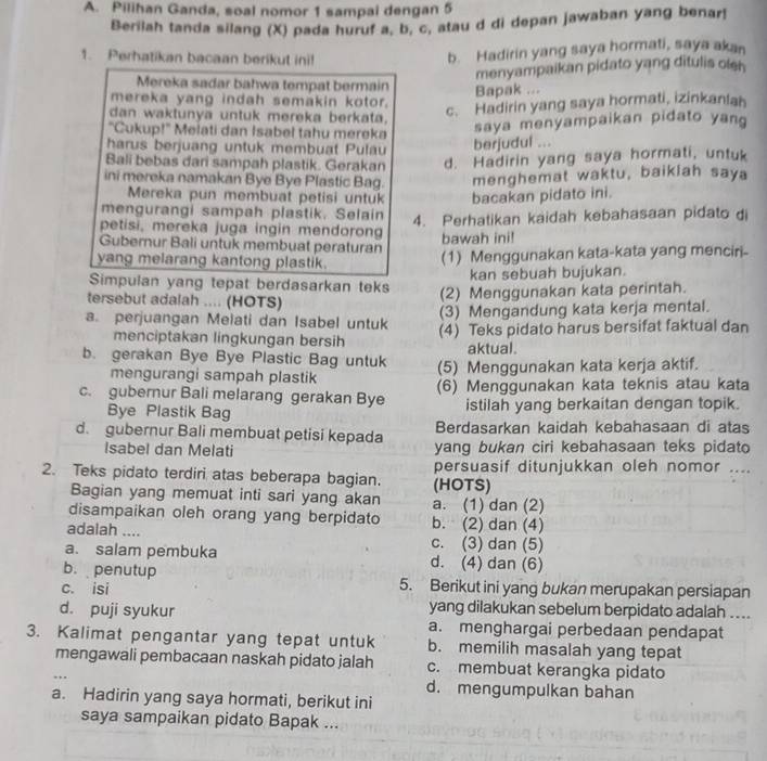 Pilihan Ganda, soal nomor 1 sampai dengan 5
Berilah tanda silang (X) pada huruf a, b, c, atau d di depan jawaban yang benar!
1. Perhatikan bacaan berikut ini!
b. Hadirin yang saya hormati, saya akan
menyampaikan pidato yang ditulis oleh
Mereka sadar bahwa tempat bermain Bapak ...
mereka yang indah semakin kotor.
dan waktunya untuk mereka berkata,
c. Hadirin yang saya hormati, izinkanlah
"Cukup!" Melati dan Isabel tahu mereka
saya menyampaikan pidato yang
harus berjuang untuk membuat Pulau berjudul ...
Bali bebas dari sampah plastik. Gerakan d. Hadirin yang saya hormati, untuk
ini mereka namakan Bye Bye Plastic Bag. menghemat waktu, baikiah saya
Mereka pun membuat petisi untuk bacakan pidato ini.
mengurangi sampah plastik. Selain 4. Perhatikan kaidah kebahasaan pidato di
petisi, mereka juga ingin mendorong
Gubernur Bali untuk membuat peraturan bawah ini!
yang melarang kantong plastik. (1) Menggunakan kata-kata yang menciri
Simpulan yang tepat berdasarkan teks kan sebuah bujukan.
tersebut adalah .... (HOTS)
(2) Menggunakan kata perintah.
a. perjuangan Melati dan Isabel untuk (3) Mengandung kata kerja mental.
menciptakan lingkungan bersih (4) Teks pidato harus bersifat faktual dan
aktual.
b. gerakan Bye Bye Plastic Bag untuk (5) Menggunakan kata kerja aktif.
mengurangi sampah plastik
c. gubernur Bali melarang gerakan Bye (6) Menggunakan kata teknis atau kata
Bye Plastik Bag istilah yang berkaitan dengan topik.
Berdasarkan kaidah kebahasaan di atas
d. gubernur Bali membuat petisi kepada yang bukan ciri kebahasaan teks pidato
Isabel dan Melati
2. Teks pidato terdiri atas beberapa bagian. (HOTS) persuasif ditunjukkan oleh nomor     
Bagian yang memuat inti sari yang akan a. (1) dan (2)
disampaikan oleh orang yang berpidato b. (2) dan (4)
adalah .... c. (3) dan (5)
a. salam pembuka d. (4) dan (6)
b. penutup
c. isi 5. Berikut ini yang bukan merupakan persiapan
yang dilakukan sebelum berpidato adalah ....
d. puji syukur a. menghargai perbedaan pendapat
3. Kalimat pengantar yang tepat untuk b. memilih masalah yang tepat
mengawali pembacaan naskah pidato jalah c. membuat kerangka pidato
d. mengumpulkan bahan
a. Hadirin yang saya hormati, berikut ini
saya sampaikan pidato Bapak ...