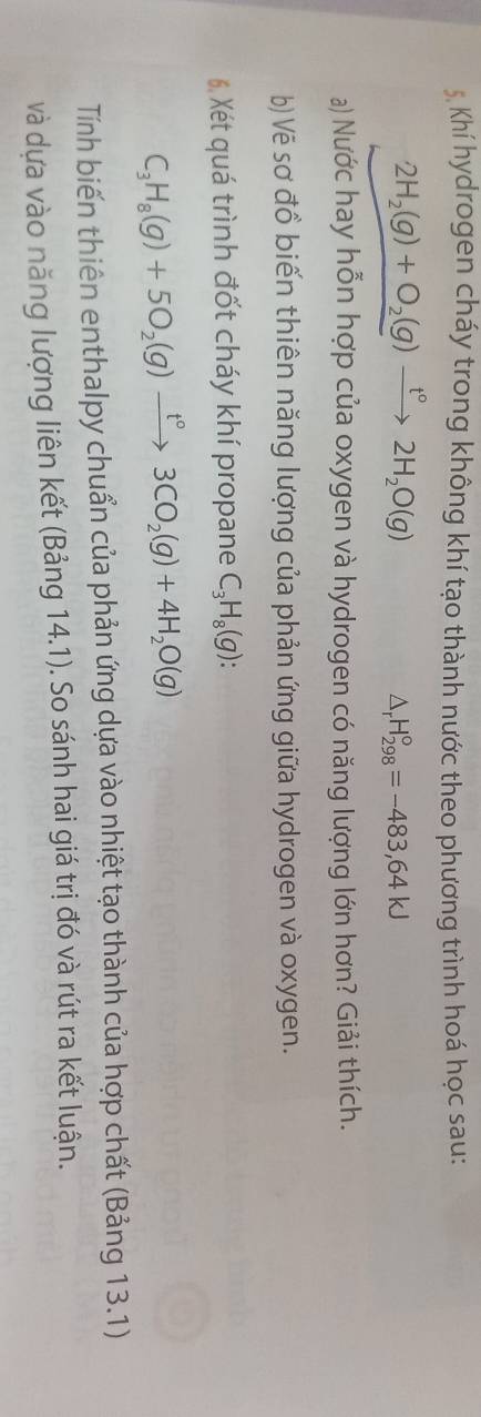 Khí hydrogen cháy trong không khí tạo thành nước theo phương trình hoá học sau:
2H_2(g)+O_2(g)xrightarrow t°2H_2O(g)
△ _rH_(298)°=-483,64KJ
a) Nước hay hỗn hợp của oxygen và hydrogen có năng lượng lớn hơn? Giải thích. 
b)Vẽ sơ đồ biến thiên năng lượng của phản ứng giữa hydrogen và oxygen. 
6, Xét quá trình đốt cháy khí propane C_3H_8(g) :
C_3H_8(g)+5O_2(g)xrightarrow t°3CO_2(g)+4H_2O(g)
Tính biến thiên enthalpy chuẩn của phản ứng dựa vào nhiệt tạo thành của hợp chất (Bảng 13.1) 
và dựa vào năng lượng liên kết (Bảng 14.1). So sánh hai giá trị đó và rút ra kết luận.