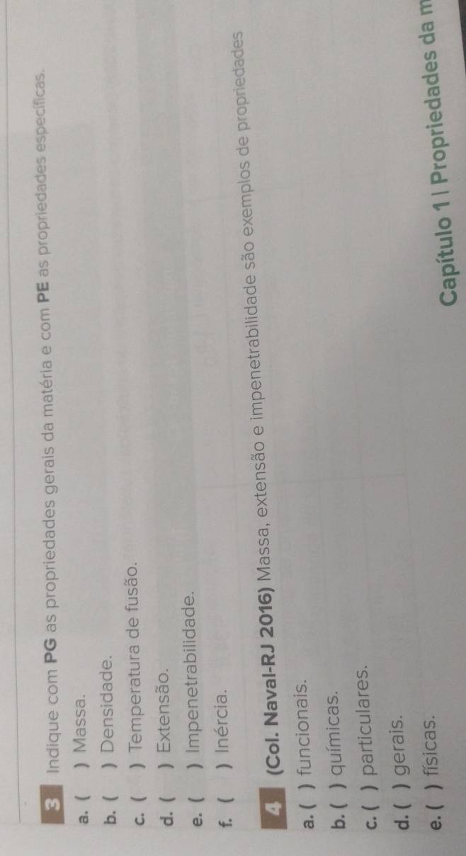 Indique com PG as propriedades gerais da matéria e com PE as propriedades específicas. 
a. ( )Massa. 
b. ( ) Densidade. 
c. ( ) Temperatura de fusão. 
d. ( ) Extensão. 
e. ( ) Impenetrabilidade. 
f.  ) Inércia. 
(Col. Naval-RJ 2016) Massa, extensão e impenetrabilidade são exemplos de propriedades 
a. ( ) funcionais. 
b. ( ) químicas. 
c. ( ) particulares. 
d. ( ) gerais. 
e. ( ) físicas. 
Capítulo 1 | Propriedades da m