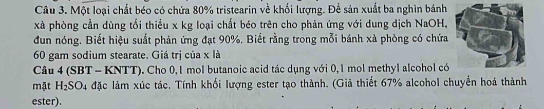 Một loại chất béo có chứa 80% tristearin về khối lượng. Để sản xuất ba nghìn bánh 
xà phòng cần dùng tối thiều x kg loại chất béo trên cho phản ứng với dung dịch NaOH, 
đun nóng. Biết hiệu suất phản ứng đạt 90%. Biết rằng trong mỗi bánh xà phòng có chứa
60 gam sodium stearate. Giá trị của x là 
Câu 4 (SBT - KNTT), ). Cho 0,1 mol butanoic acid tác dụng với 0,1 mol methyl alcohol có 
mặt H_2SO_4 đặc lảm xúc tác. Tính khối lượng ester tạo thành. (Giả thiết 67% alcohol chuyển hoá thành 
ester).