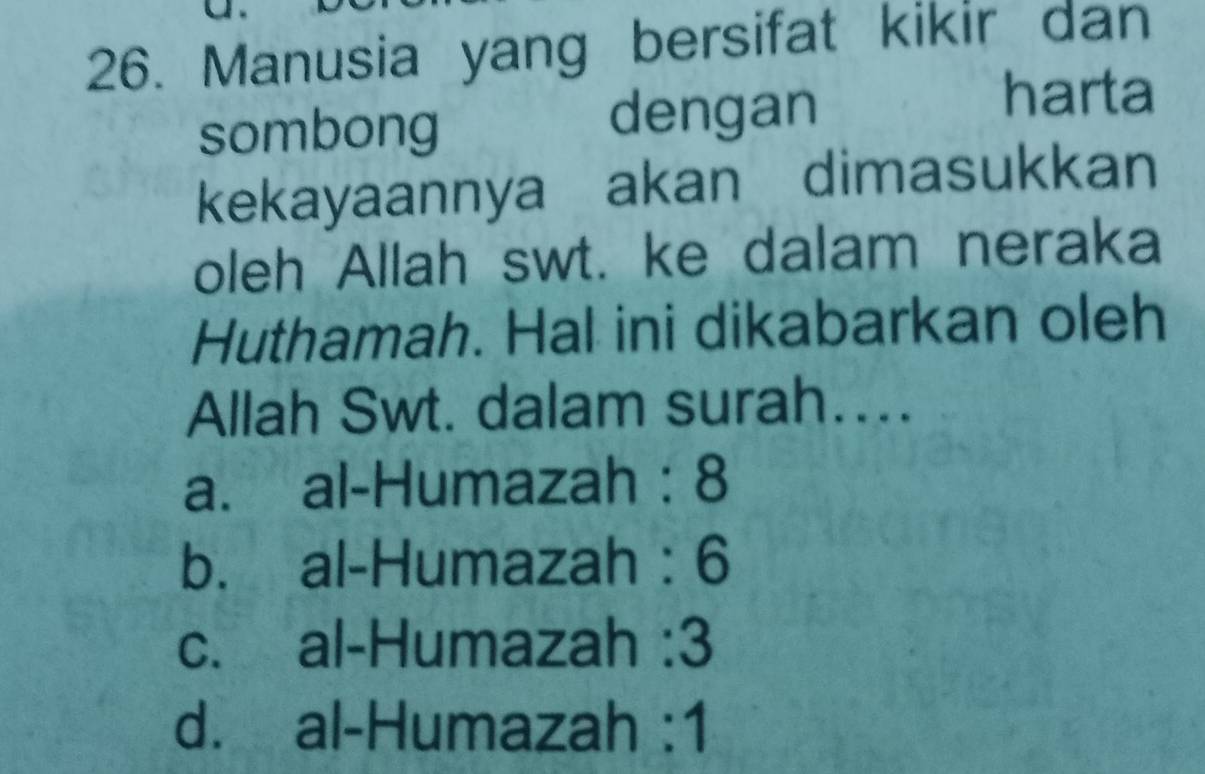 Manusia yang bersifat kikir dan
sombong dengan
harta
kekayaannya akan dimasukkan
oleh Allah swt. ke dalam neraka
Huthamah. Hal ini dikabarkan oleh
Allah Swt. dalam surah…...
a. al-Humazah : 8
b. al-Humazah : 6
c. al-Humazah : 3
d. al-Humazah :1