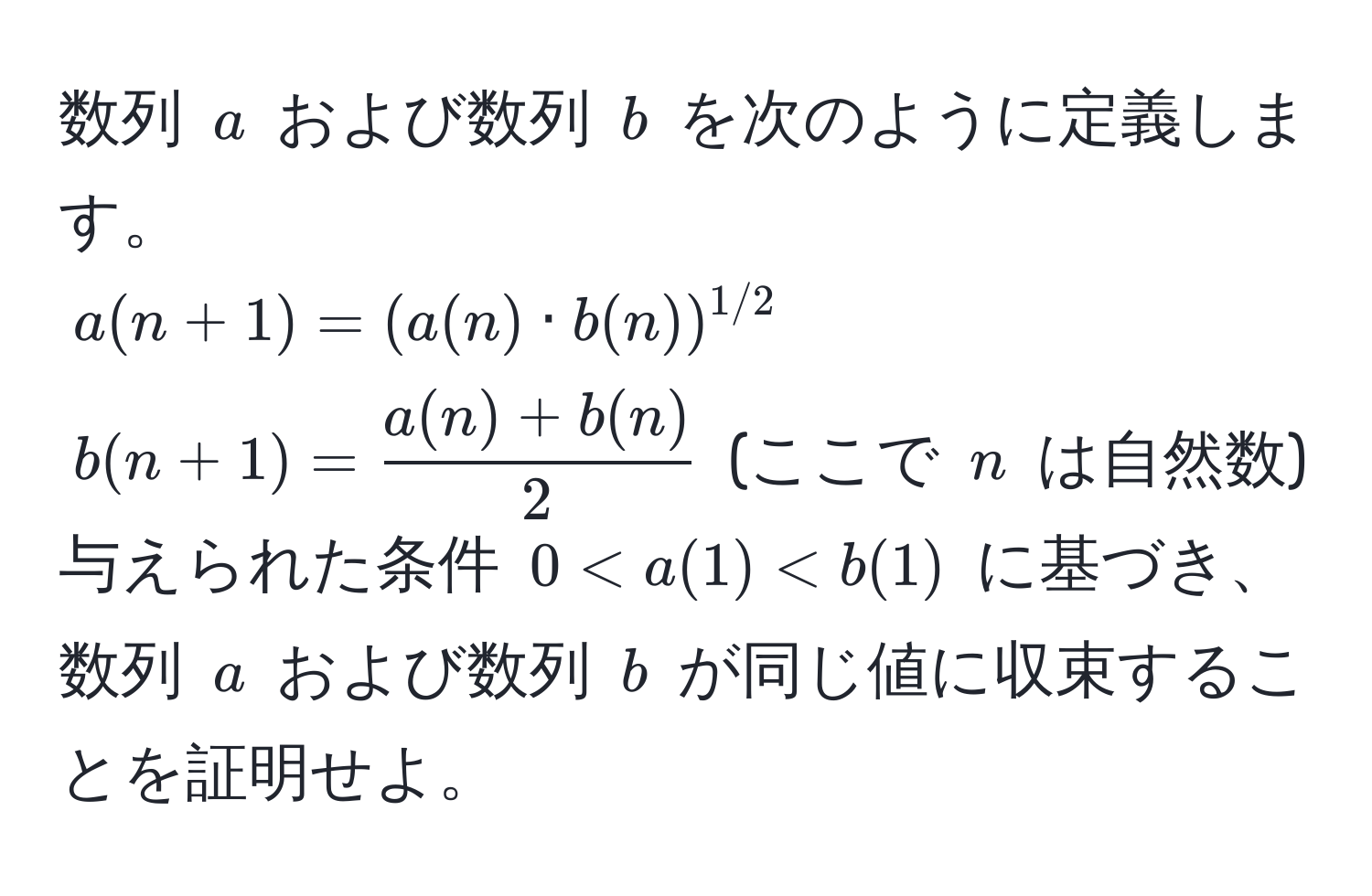 数列 $a$ および数列 $b$ を次のように定義します。  
$a(n+1) = (a(n) · b(n))^1/2$  
$b(n+1) =  (a(n) + b(n))/2 $ (ここで $n$ は自然数)  
与えられた条件 $0 < a(1) < b(1)$ に基づき、数列 $a$ および数列 $b$ が同じ値に収束することを証明せよ。