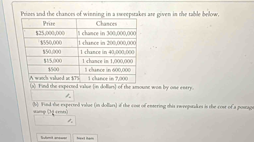 Prizes and the chances of winning in a sweepstakes are given in the table below. 
(a) Find the expected value (in dollars) of the amount won by one entry. 
(b) Find the expected value (in dollars) if the cost of entering this sweepstakes is the cost of a postage 
stamp (34 cents) 
Submit answer Next item