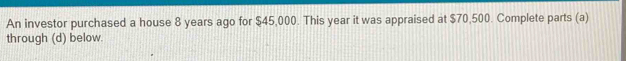 An investor purchased a house 8 years ago for $45,000. This year it was appraised at $70,500. Complete parts (a) 
through (d) below.