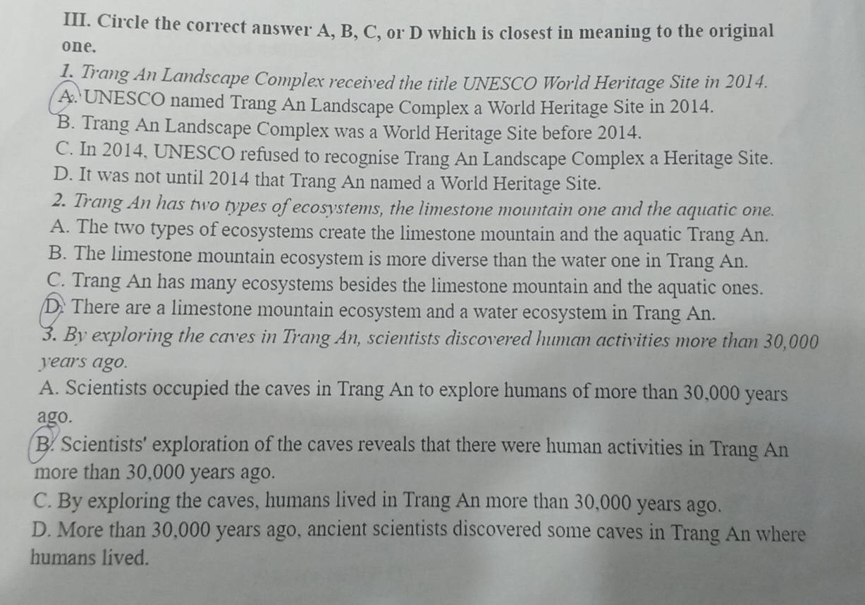 Circle the correct answer A, B, C, or D which is closest in meaning to the original
one.
L. Trang An Landscape Complex received the title UNESCO World Heritage Site in 2014.
A. UNESCO named Trang An Landscape Complex a World Heritage Site in 2014.
B. Trang An Landscape Complex was a World Heritage Site before 2014.
C. In 2014, UNESCO refused to recognise Trang An Landscape Complex a Heritage Site.
D. It was not until 2014 that Trang An named a World Heritage Site.
2. Trang An has two types of ecosystems, the limestone mountain one and the aquatic one.
A. The two types of ecosystems create the limestone mountain and the aquatic Trang An.
B. The limestone mountain ecosystem is more diverse than the water one in Trang An.
C. Trang An has many ecosystems besides the limestone mountain and the aquatic ones.
D. There are a limestone mountain ecosystem and a water ecosystem in Trang An.
3. By exploring the caves in Trang An, scientists discovered human activities more than 30,000
years ago.
A. Scientists occupied the caves in Trang An to explore humans of more than 30,000 years
ago.
B. Scientists' exploration of the caves reveals that there were human activities in Trang An
more than 30,000 years ago.
C. By exploring the caves, humans lived in Trang An more than 30,000 years ago.
D. More than 30,000 years ago, ancient scientists discovered some caves in Trang An where
humans lived.