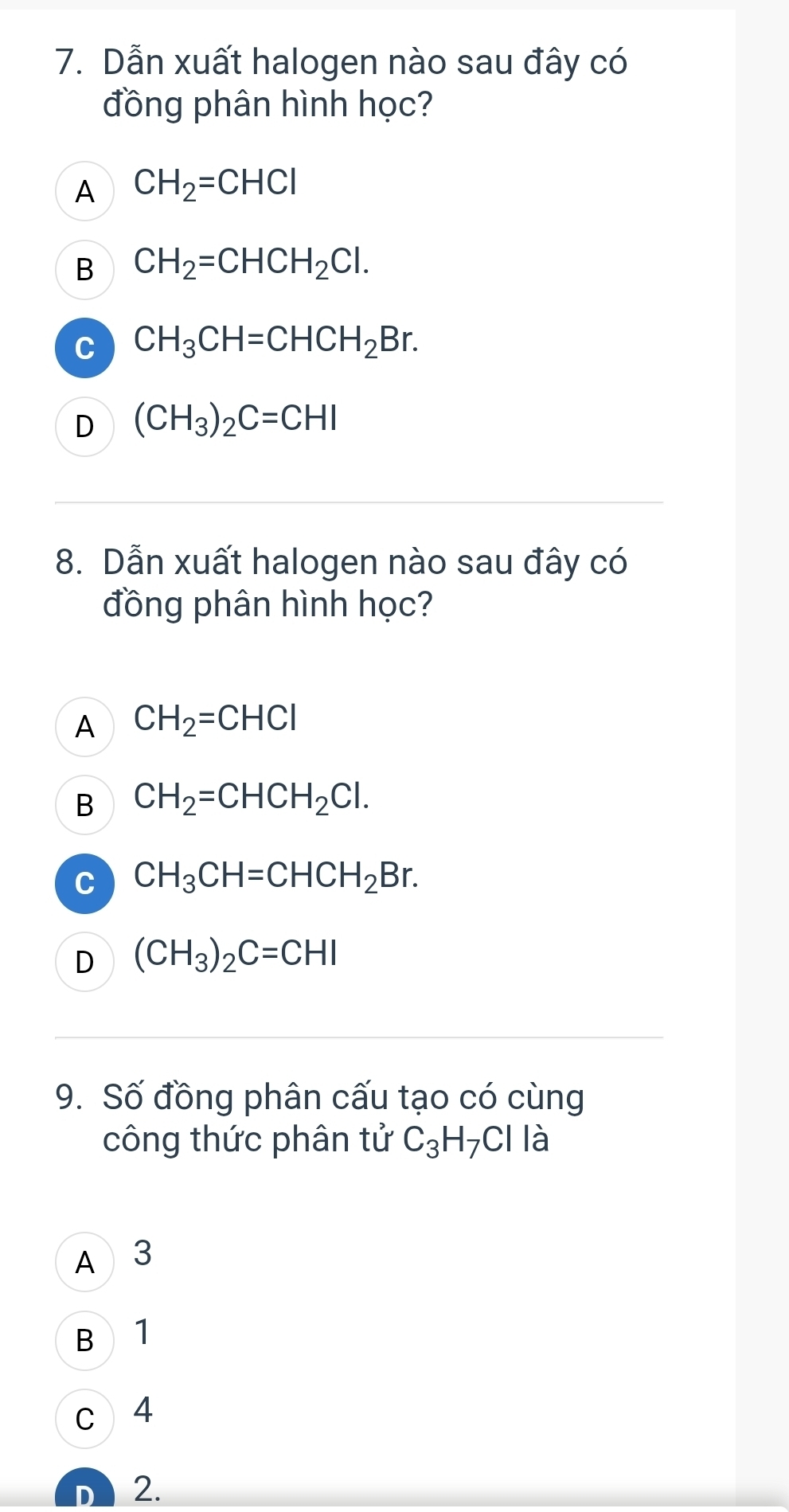 Dẫn xuất halogen nào sau đây có
đồng phân hình học?
A CH_2=CHCl
B CH_2=CHCH_2Cl.
C CH_3CH=CHCH_2Br.
D (CH_3)_2C=CHI
8. Dẫn xuất halogen nào sau đây có
đồng phân hình học?
A CH_2=CHCl
B CH_2=CHCH_2Cl.
C CH_3CH=CHCH_2Br.
D (CH_3)_2C=CHI
9. Số đồng phân cấu tạo có cùng
công thức phân tử C_3H_7CIIa
A 3
B 1
c 4
n 2.