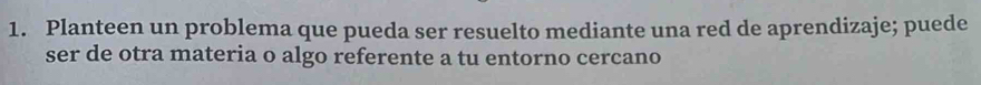 Planteen un problema que pueda ser resuelto mediante una red de aprendizaje; puede 
ser de otra materia o algo referente a tu entorno cercano