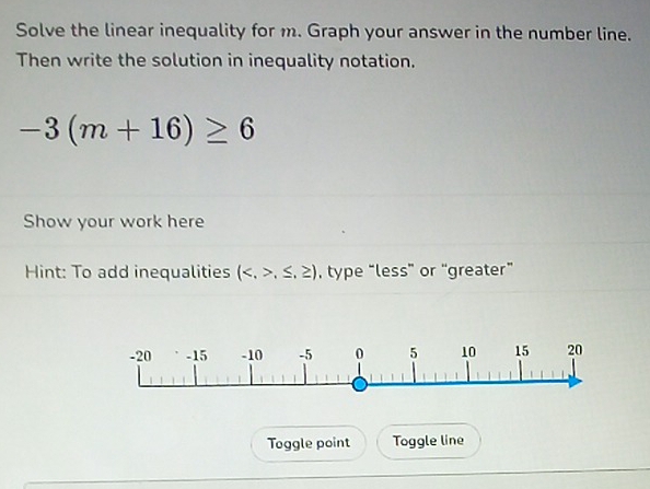 Solve the linear inequality for m. Graph your answer in the number line. 
Then write the solution in inequality notation.
-3(m+16)≥ 6
Show your work here 
Hint: To add inequalities (,≤ ,≥ ) , type “less” or “greater” 
Toggle point Toggle line