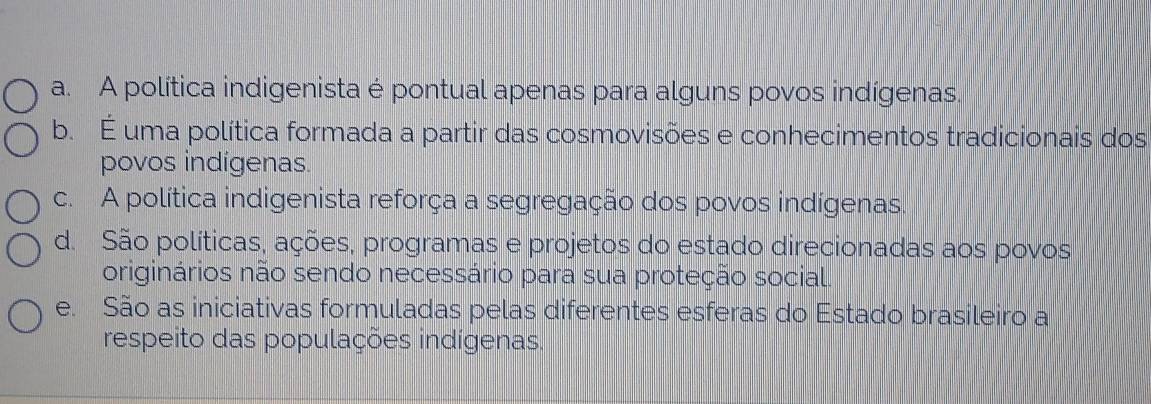 a. A política indigenista é pontual apenas para alguns povos indígenas.
b. É uma política formada a partir das cosmovisões e conhecimentos tradicionais dos
povos indígenas.
c. A política indigenista reforça a segregação dos povos indígenas.
d. São políticas, ações, programas e projetos do estado direcionadas aos povos
originários não sendo necessário para sua proteção social.
e. São as iniciativas formuladas pelas diferentes esferas do Estado brasileiro a
respeito das populações indígenas.