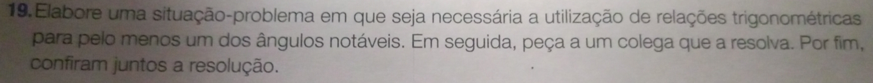 Elabore uma situação-problema em que seja necessária a utilização de relações trigonométricas 
para pelo menos um dos ângulos notáveis. Em seguida, peça a um colega que a resolva. Por fim, 
confiram juntos a resolução.