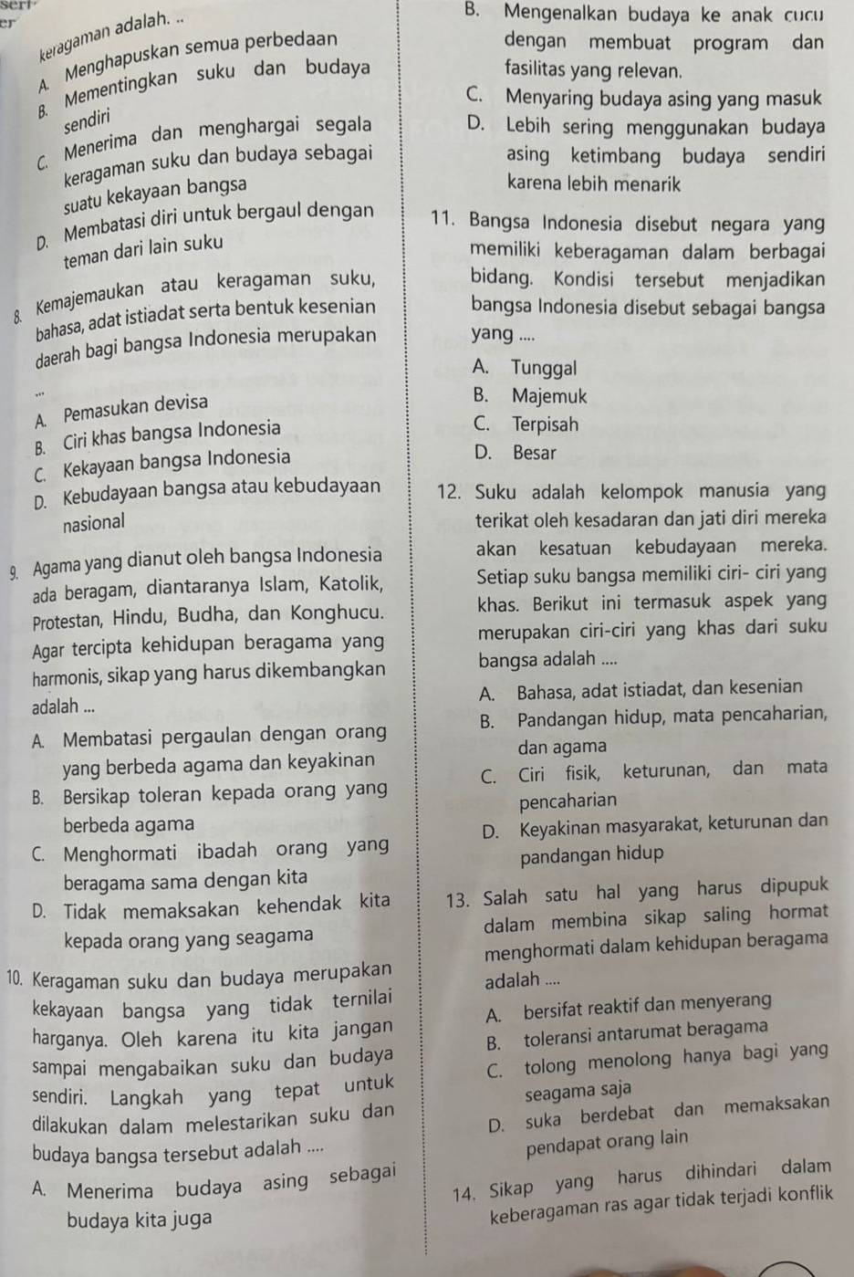 sert B. Mengenalkan budaya ke anak cucu
er
keragaman adalah. ..
A. Menghapuskan semua perbedaan
dengan membuat program dan
B. Mementingkan suku dan budaya
fasilitas yang relevan.
C. Menyaring budaya asing yang masuk
sendiri
C. Menerima dan menghargai segala
D. Lebih sering menggunakan budaya
keragaman suku dan budaya sebagai asing ketimbang budaya sendiri
suatu kekayaan bangsa
karena lebih menarik
D. Membatasi diri untuk bergaul dengan 11. Bangsa Indonesia disebut negara yang
teman dari lain suku
memiliki keberagaman dalam berbagai
8 Kemajemaukan atau keragaman suku,
bidang. Kondisi tersebut menjadikan
bahasa, adat istiadat serta bentuk kesenian
bangsa Indonesia disebut sebagai bangsa
daerah bagi bangsa Indonesia merupakan yang ....
A. Tunggal
A. Pemasukan devisa
B. Majemuk
B. Ciri khas bangsa Indonesia
C. Terpisah
C. Kekayaan bangsa Indonesia
D. Besar
D. Kebudayaan bangsa atau kebudayaan 12. Suku adalah kelompok manusia yang
nasional terikat oleh kesadaran dan jati diri mereka
9. Agama yang dianut oleh bangsa Indonesia akan kesatuan kebudayaan mereka.
ada beragam, diantaranya Islam, Katolik, Setiap suku bangsa memiliki ciri- ciri yang
Protestan, Hindu, Budha, dan Konghucu. khas. Berikut ini termasuk aspek yang
Agar tercipta kehidupan beragama yang merupakan ciri-ciri yang khas dari suku
harmonis, sikap yang harus dikembangkan bangsa adalah ....
adalah ... A. Bahasa, adat istiadat, dan kesenian
A. Membatasi pergaulan dengan orang B. Pandangan hidup, mata pencaharian,
dan agama
yang berbeda agama dan keyakinan
B. Bersikap toleran kepada orang yang C. Ciri fisik, keturunan, dan mata
pencaharian
berbeda agama
D. Keyakinan masyarakat, keturunan dan
C. Menghormati ibadah orang yang
beragama sama dengan kita pandangan hidup
D. Tidak memaksakan kehendak kita 13. Salah satu hal yang harus dipupuk
kepada orang yang seagama dalam membina sikap saling hormat
menghormati dalam kehidupan beragama
10. Keragaman suku dan budaya merupakan adalah ....
kekayaan bangsa yang tidak ternilai
harganya. Oleh karena itu kita jangan A. bersifat reaktif dan menyerang
sampai mengabaikan suku dan budaya B. toleransi antarumat beragama
sendiri. Langkah yang tepat untuk C. tolong menolong hanya bagi yang
dilakukan dalam melestarikan suku dan seagama saja
D. suka berdebat dan memaksakan
budaya bangsa tersebut adalah ....
pendapat orang lain
14. Sikap yang harus dihindari dalam
A. Menerima budaya asing sebagai
budaya kita juga
keberagaman ras agar tidak terjadi konflik