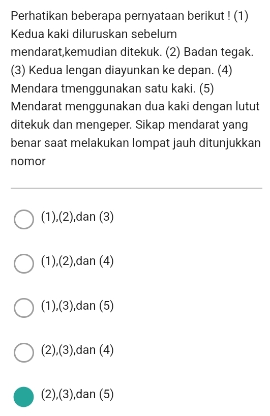 Perhatikan beberapa pernyataan berikut ! (1)
Kedua kaki diluruskan sebelum
mendarat,kemudian ditekuk. (2) Badan tegak.
(3) Kedua lengan diayunkan ke depan. (4)
Mendara tmenggunakan satu kaki. (5)
Mendarat menggunakan dua kaki dengan lutut
ditekuk dan mengeper. Sikap mendarat yang
benar saat melakukan lompat jauh ditunjukkan
nomor
(1),(2),dan (3)
(1),(2),dan (4)
(1),(3),dan (5)
(2),(3), ),dan (4)
(2),(3),dan (5)