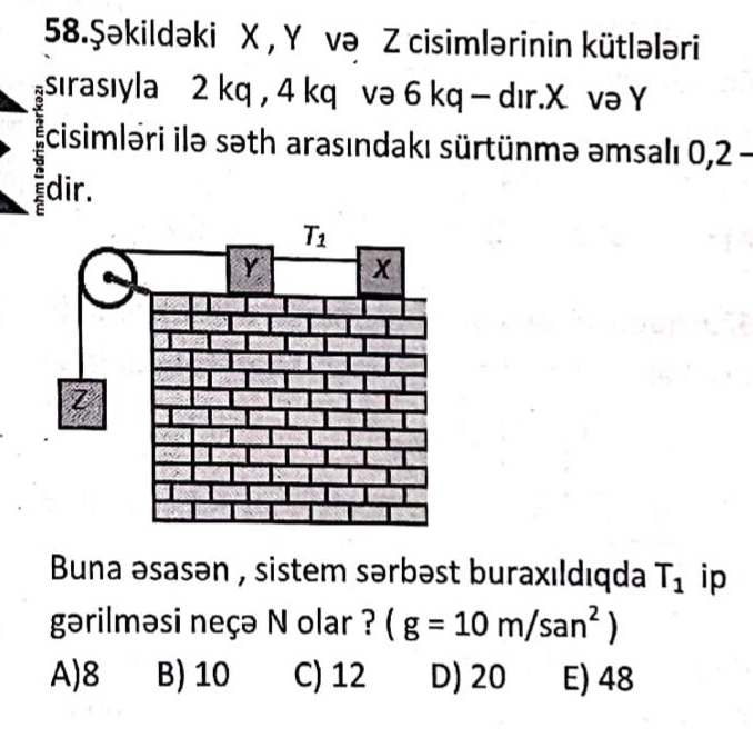 58.Şəkildəki X , Y və Z cisimlərinin kütlələri
sırasıyla 2 kq , 4 kq və 6 kq - dır.X və Y
cisimləri ilə səth arasındakı sürtünmə əmsalı 0,2 -
dir.
Buna əsasən , sistem sərbəst buraxıldıqda T_1 ip
gərilməsi neçə N olar ? (g=10m/san^2)
A)8 B) 10 C) 12 D) 20 E) 48