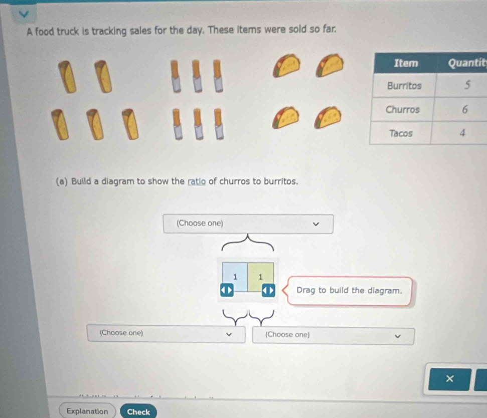 A food truck is tracking sales for the day. These items were sold so far. 
t 
(a) Build a diagram to show the ratio of churros to burritos. 
(Choose one) 
1 1 
Drag to build the diagram. 
(Choose one) (Choose one) 
× 
Explanation Check