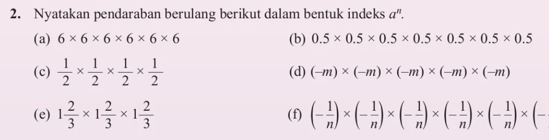 Nyatakan pendaraban berulang berikut dalam bentuk indeks a”. 
(a) 6* 6* 6* 6* 6* 6 (b) 0.5* 0.5* 0.5* 0.5* 0.5* 0.5* 0.5
(c)  1/2 *  1/2 *  1/2 *  1/2  (d) (-m)* (-m)* (-m)* (-m)* (-m)
(e) 1 2/3 * 1 2/3 * 1 2/3  (f) (- 1/n )* (- 1/n )* (- 1/n )* (- 1/n )* (- 1/n )* (-