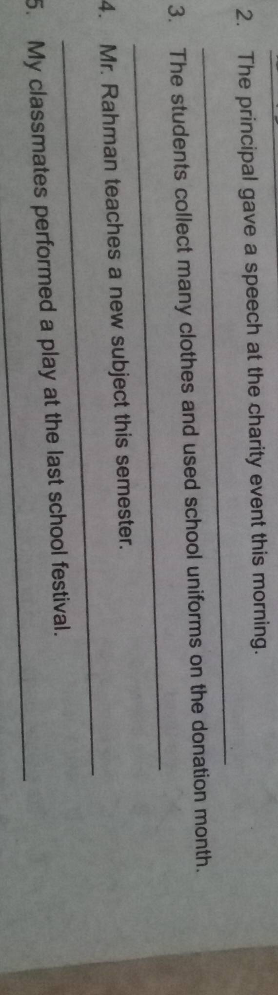 The principal gave a speech at the charity event this morning. 
_ 
_ 
3. The students collect many clothes and used school uniforms on the donation month. 
_ 
4. Mr. Rahman teaches a new subject this semester. 
_ 
5. My classmates performed a play at the last school festival.