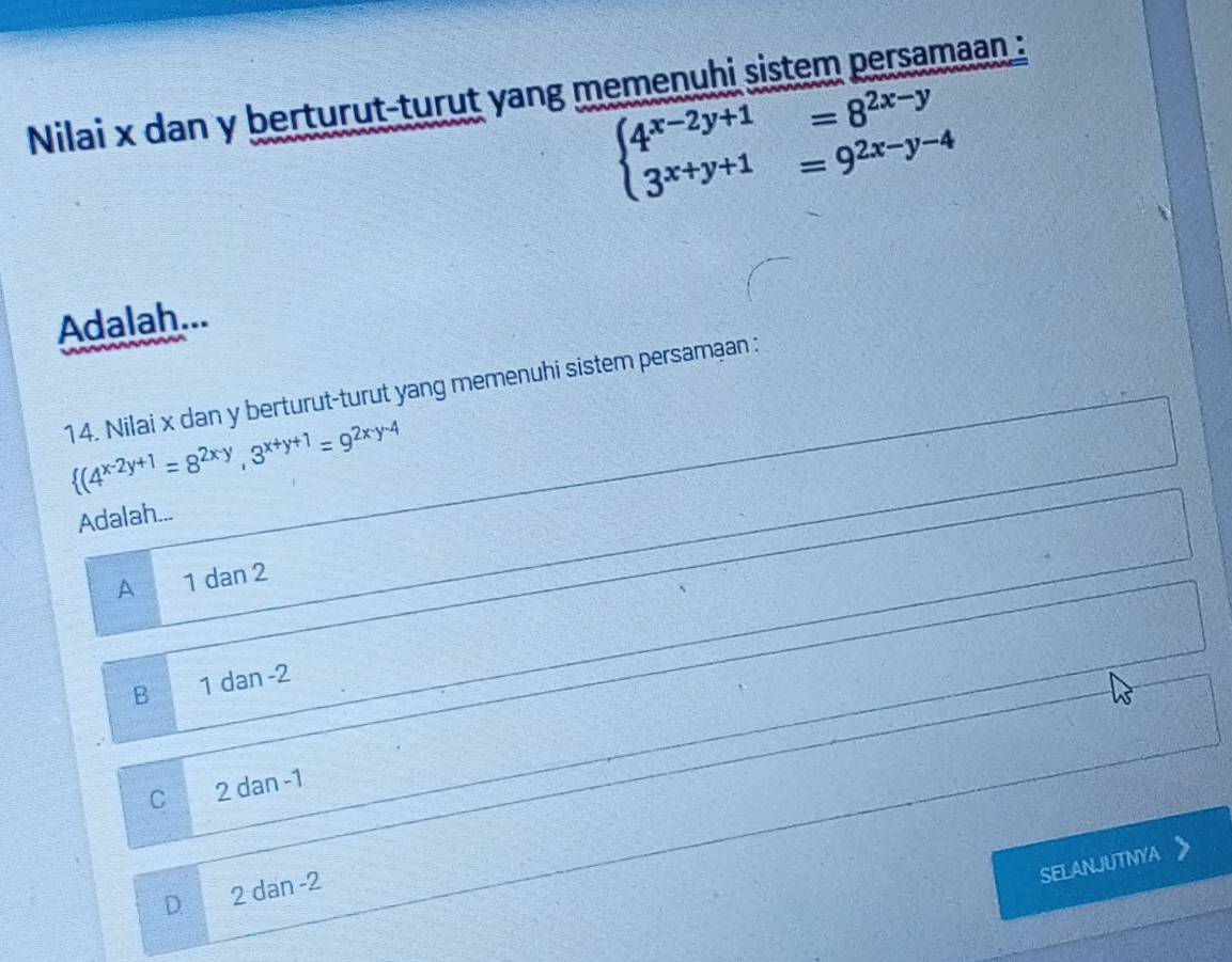 Nilai x dan y berturut-turut yang memenuhi sistem persamaan :
beginarrayl 4^(x-2y+1)=8^(2x-y) 3^(x+y+1)=9^(2x-y-4)endarray.
Adalah...
14. Nilai x dan y berturut-turut yang memenuhi sistem persamaan :
 (4^(x-2y+1)=8^(2x-y),3^(x+y+1)=9^(2x-y-4)
Adalah...
A 1 dan 2
B 1 dan -2
C 2 dan -1
SELANJUTNYA
D 2 dan -2