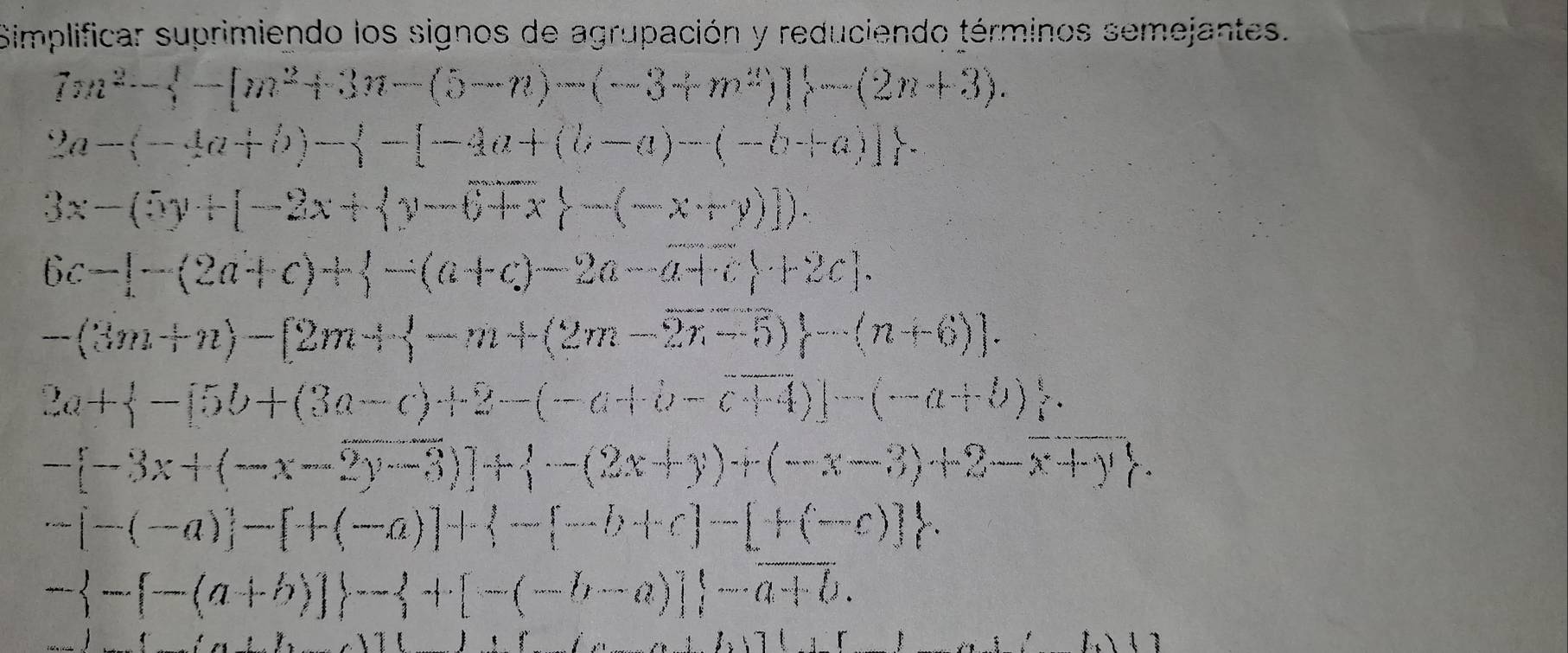 Simplificar suprimiendo los signos de agrupación y reduciendo términos semejantes.
7m^2- -[m^2+3n-(5-n)-(-3+m^2)] -(2n+3).
2a-(-4a+b)-beginarrayl -1a+(b-a)-(-b+a)]
3x-(5y+[-2x+ y-6+x -(-x+y)]).
6c-[-(2a+c)+langle -(a+c)-2a-a+c+c +2c].
-(3m+n)-[2m+ -m+(2m-2n-5)-(n+6).
2a+ -[5b+(3a-c)+2-(-a+b-c+4)]-(-a+b).
-[-3x+(-x-2y-3)]+ -(2x+y)+2-x+y
-[-(-a)]-[+(-a)]+ -(-b+c)-[+(-c)]
- -(a+b)] - +[-(-b-a)] -overline a+b.
)(
A()()()()((t))(1)()