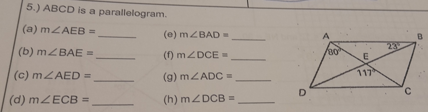 5.) ABCD is a parallelogram.
(a) m∠ AEB= _ m∠ BAD=
(e) _
(b) m∠ BAE= __
(f) m∠ DCE=
(c) m∠ AED= _(g) m∠ ADC= _
(d) m∠ ECB= _(h) m∠ DCB= _