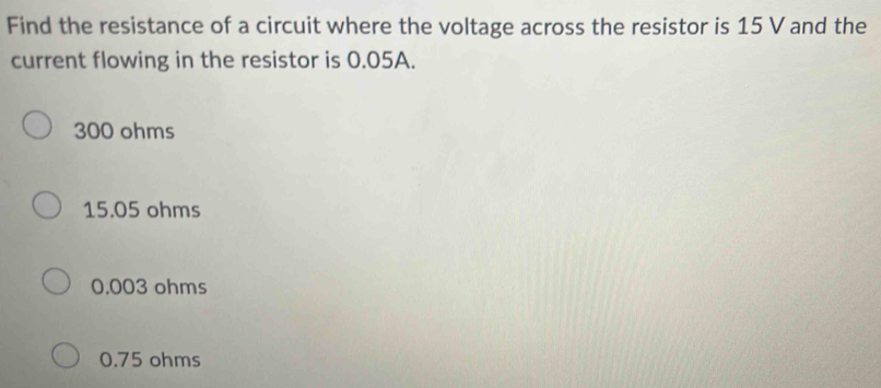 Find the resistance of a circuit where the voltage across the resistor is 15 V and the
current flowing in the resistor is 0.05A.
300 ohms
15.05 ohms
0.003 ohms
0.75 ohms