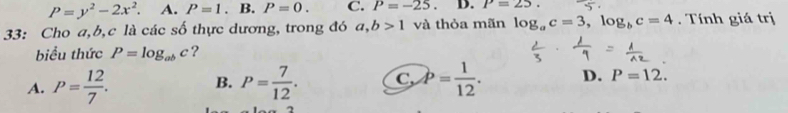 P=y^2-2x^2. A. P=1. B. P=0. C. P=-25 D. P=25. 
33: Cho a, b, c là các số thực dương, trong đó a, b>1 và thỏa mãn log _ac=3, log _bc=4. Tính giá trị
biểu thức P=log _abc ?
B.
A. P= 12/7 . P= 7/12 . C, P= 1/12 . D. P=12.