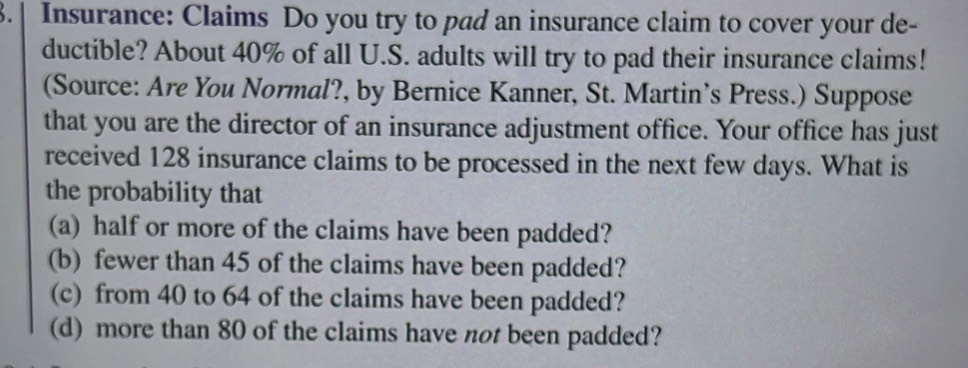 3.| Insurance: Claims Do you try to pad an insurance claim to cover your de- 
ductible? About 40% of all U.S. adults will try to pad their insurance claims! 
(Source: Are You Normal?, by Bernice Kanner, St. Martin’s Press.) Suppose 
that you are the director of an insurance adjustment office. Your office has just 
received 128 insurance claims to be processed in the next few days. What is 
the probability that 
(a) half or more of the claims have been padded? 
(b) fewer than 45 of the claims have been padded? 
(c) from 40 to 64 of the claims have been padded? 
(d) more than 80 of the claims have not been padded?