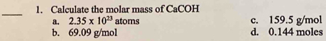 Calculate the molar mass of CaCOH
a. 2.35* 10^(23) atoms c. 159.5 g/mol
b. 69.09 g/mol d. 0.144 moles