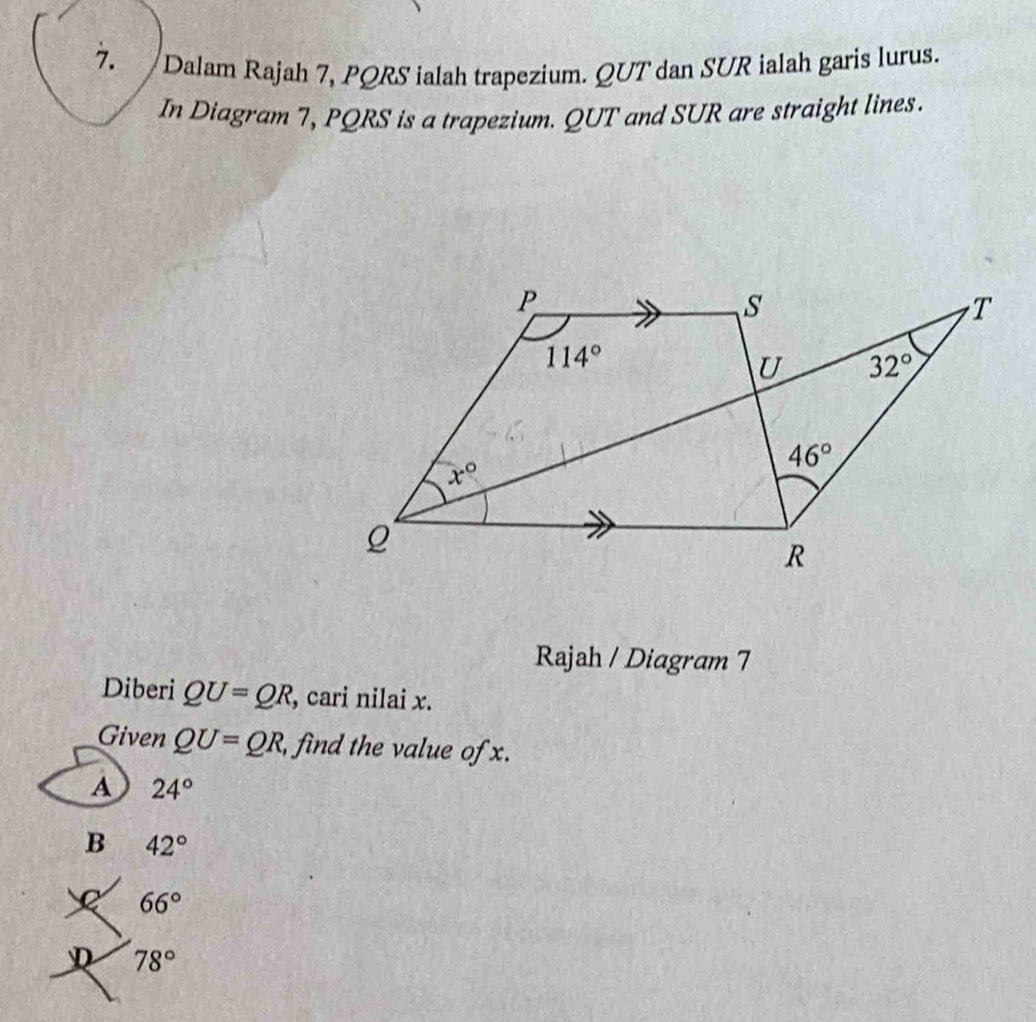 Dalam Rajah 7, PQRS ialah trapezium. QUT dan SUR ialah garis lurus.
In Diagram 7, PQRS is a trapezium. QUT and SUR are straight lines.
Rajah / Diagram 7
Diberi QU=QR , cari nilai x.
Given QU=QR, , find the value of x.
A 24°
B 42°
66°
D 78°