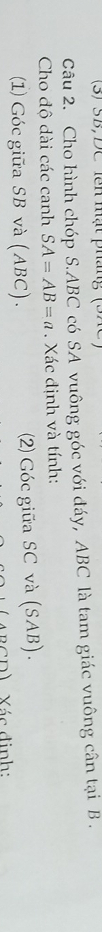 (3) SB, DC lên mật pháng (SAc 
Câu 2. Cho hình chóp S. ABC có SA vuông góc với đáy, ABC là tam giác vuông cân tại B. 
Cho độ dài các canh SA=AB=a. Xác định và tính: 
(1) Góc giữa SB và (ABC). (2) Góc giữa SC và (SAB). 
ARCD) Xác định: