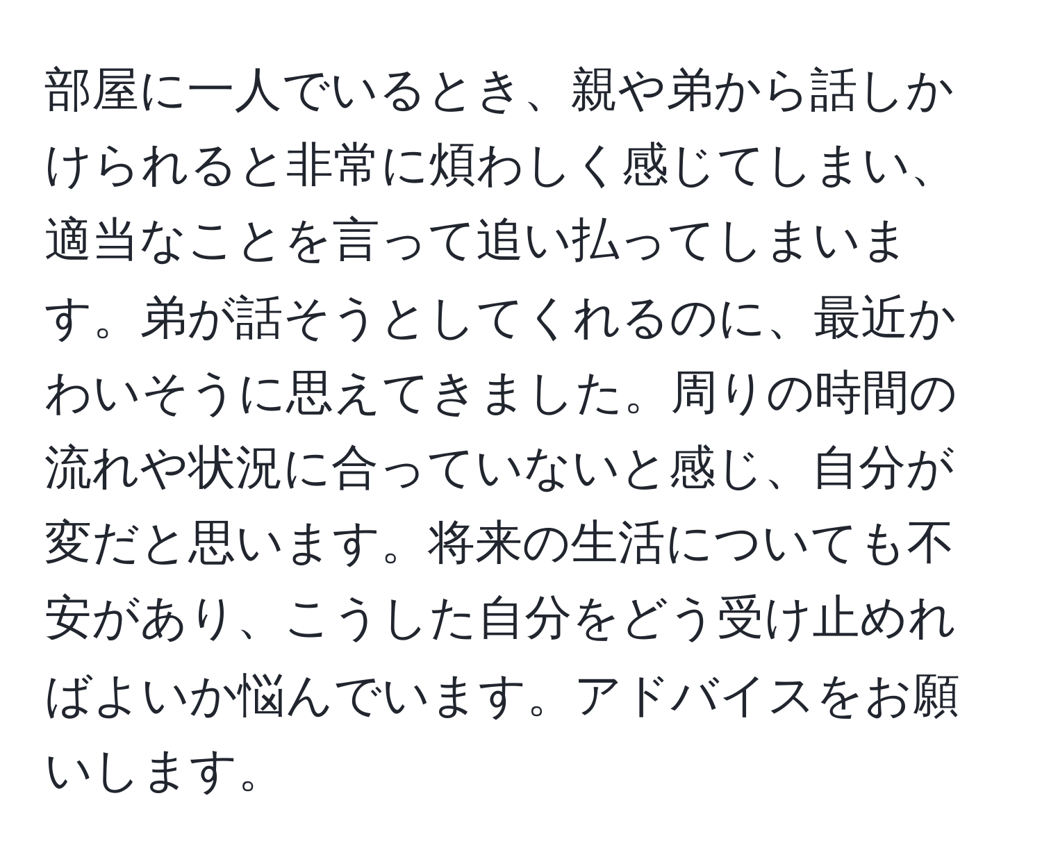 部屋に一人でいるとき、親や弟から話しかけられると非常に煩わしく感じてしまい、適当なことを言って追い払ってしまいます。弟が話そうとしてくれるのに、最近かわいそうに思えてきました。周りの時間の流れや状況に合っていないと感じ、自分が変だと思います。将来の生活についても不安があり、こうした自分をどう受け止めればよいか悩んでいます。アドバイスをお願いします。