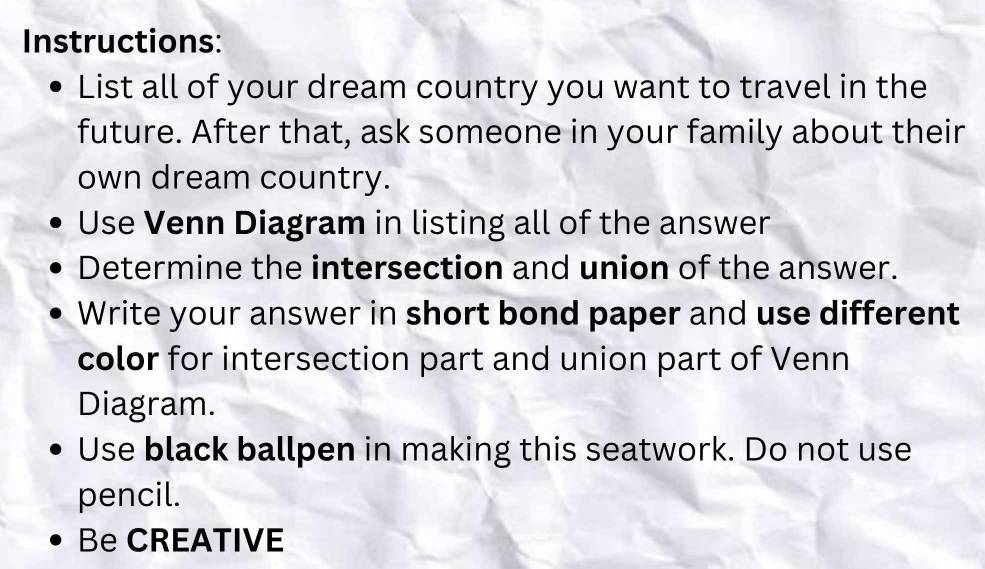 Instructions: 
List all of your dream country you want to travel in the 
future. After that, ask someone in your family about their 
own dream country. 
Use Venn Diagram in listing all of the answer 
Determine the intersection and union of the answer. 
Write your answer in short bond paper and use different 
color for intersection part and union part of Venn 
Diagram. 
Use black ballpen in making this seatwork. Do not use 
pencil. 
Be CREATIVE