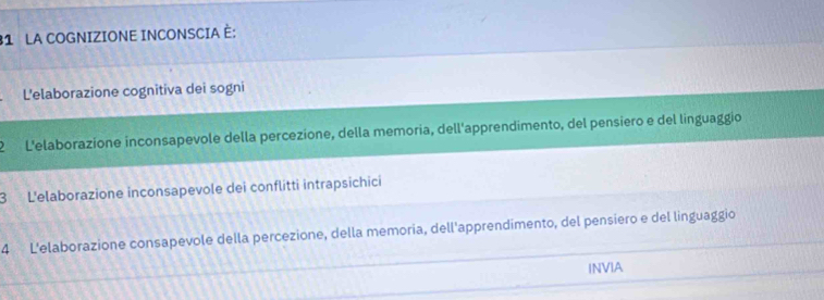 LA COGNIZIONE INCONSCIA È:
L'elaborazione cognitiva dei sogni
2 L'elaborazíone inconsapevole della percezione, della memoria, dell'apprendimento, del pensiero e del linguaggio
3 L'elaborazione inconsapevole dei conflitti intrapsichici
4 L'elaborazione consapevole della percezione, della memoria, dell'apprendimento, del pensiero e del linguaggio
INVIA