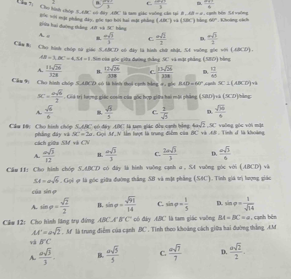 2
C.
B.  asqrt(3)/3   2asqrt(3)/3  D.  asqrt(5)/6 
Cầu 7: Cho hình chóp S.ABC có đây ABC là tam giác vuỡng cân tại B.AB=a , cạnh běn S4 vuông
góc với mặt phẳng đây, góc tạo bởi hai mặt phẳng (ABC)va(SBC) ) bảng 60°. Khoảng cách
giữa hai đường thắng AB và SC bằng
A. a B.  asqrt(3)/3   asqrt(2)/2  D.  asqrt(3)/2 
C.
Cầu 8: Cho hình chóp tứ giác S.ABCD có đây là hình chữ nhật, SA vuỡng gốc với (ABCD).
AB=3,BC=4,SA=1.Sin của góc giữa đường thắng SC và mặt phẳng (SBD) bằng
A.  11sqrt(26)/328  B.  12sqrt(26)/338  C.  13sqrt(26)/338  D.  12/65 
Câu 9: Cho hình chóp S.ABCD có là hình thoi cạnh bằng α, góc BAD=60° ,cạnh SC⊥ (ABCD)va
SC= asqrt(6)/2 . Giá trị lượng giác cosin của góc hợp giữa hai mặt phẳng (SBD)va(SCD)b ảng
A.  sqrt(6)/6   sqrt(5)/5  C.  2/sqrt(5)   sqrt(30)/6 
B.
D.
Câu 10: Cho hình chóp S.ABC có đáy ABC là tam giác đều cạnh bằng 4asqrt(2) ,SC vuông góc với mặt
phẳng đáy và SC=2a.  Gọi M,N lần lượt là trung điễm của BC và AB. Tính đ là khoảng
cách giữa SM và CN
A.  asqrt(3)/12   asqrt(3)/3  C.  2asqrt(3)/3  D.  asqrt(3)/6 
B.
Câu 11: Cho hình chóp S.ABCD có đáy là hình vuông cạnh α, SA vuông góc với (ABCD) và
SA=asqrt(6). Gọi φ là góc giữa đường thẳng SB và mặt phẳng (SAC). Tính giá trị lượng giác
của sin varphi
A. sin varphi = sqrt(2)/2  B. sin varphi = sqrt(91)/14  C. sin varphi = 1/5  D. sin varphi = 1/sqrt(14) 
Câu 12: Cho hình lăng trụ đứng ABC.A'B'C' có đáy ABC là tam giác vuông BA=BC=a , cạnh bên
AA'=asqrt(2). M là trung điểm của cạnh BC . Tính theo khoảng cách giữa hai đường thắng AM
vá B'C
A.  asqrt(3)/3 .  asqrt(5)/5 
B.
C.  asqrt(7)/7   asqrt(2)/2 .
D.