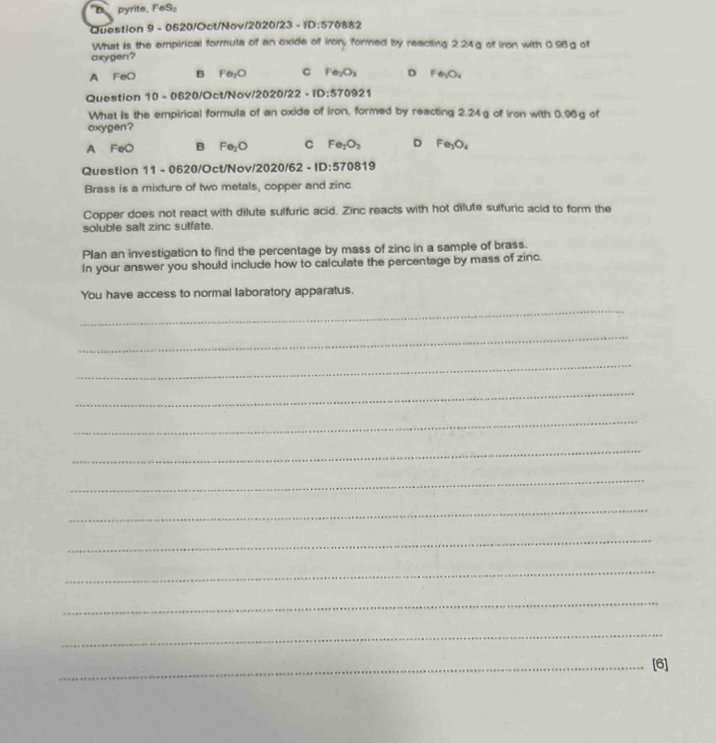 pyrite. FeS_2 
Question 9 - 0620/Oct/Nov/2 120/23=10 :570882
What is the empirical formula of an oxide of irory formed by reacting 2.24g of iron with 0.96g of
oxygen?
A FeO B Fe_2O C Fe_2O_3 D Fe_3O_4
Question 10-06 20/Oct/Nov //2020/22-10:570921 
What is the empirical formula of an oxide of iron, formed by reacting 2.24g of iron with 0.96g of
oxygen?
A FeO B Fe_2O C Fe_2O_3 D Fe_3O_4
Question 11 - 0620/Oct/Nov/2 /2020/62-ID:570819 
Brass is a mixture of two metals, copper and zinc.
Copper does not react with dilute sulfuric acid. Zinc reacts with hot dilute sulfuric acid to form the
soluble salt zinc sulfate.
Plan an investigation to find the percentage by mass of zinc in a sample of brass.
In your answer you should include how to calculate the percentage by mass of zinc.
You have access to normal laboratory apparatus.
_
_
_
_
_
_
_
_
_
_
_
_
_[6]