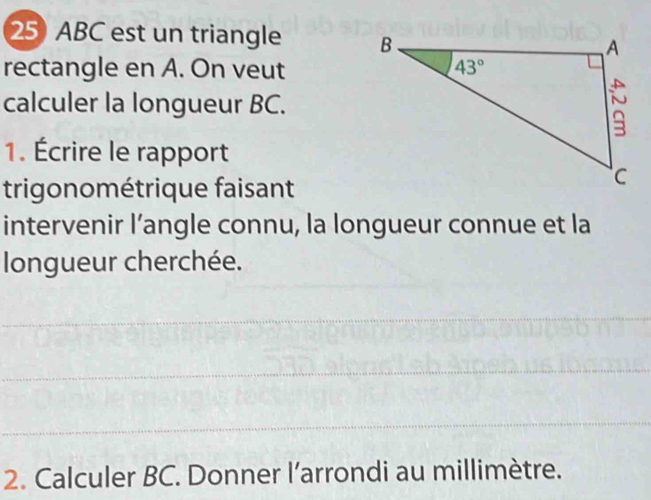 ABC est un triangle
rectangle en A. On veut
calculer la longueur BC.
1. Écrire le rapport
trigonométrique faisant
intervenir l’angle connu, la longueur connue et la
longueur cherchée.
2. Calculer BC. Donner l'arrondi au millimètre.