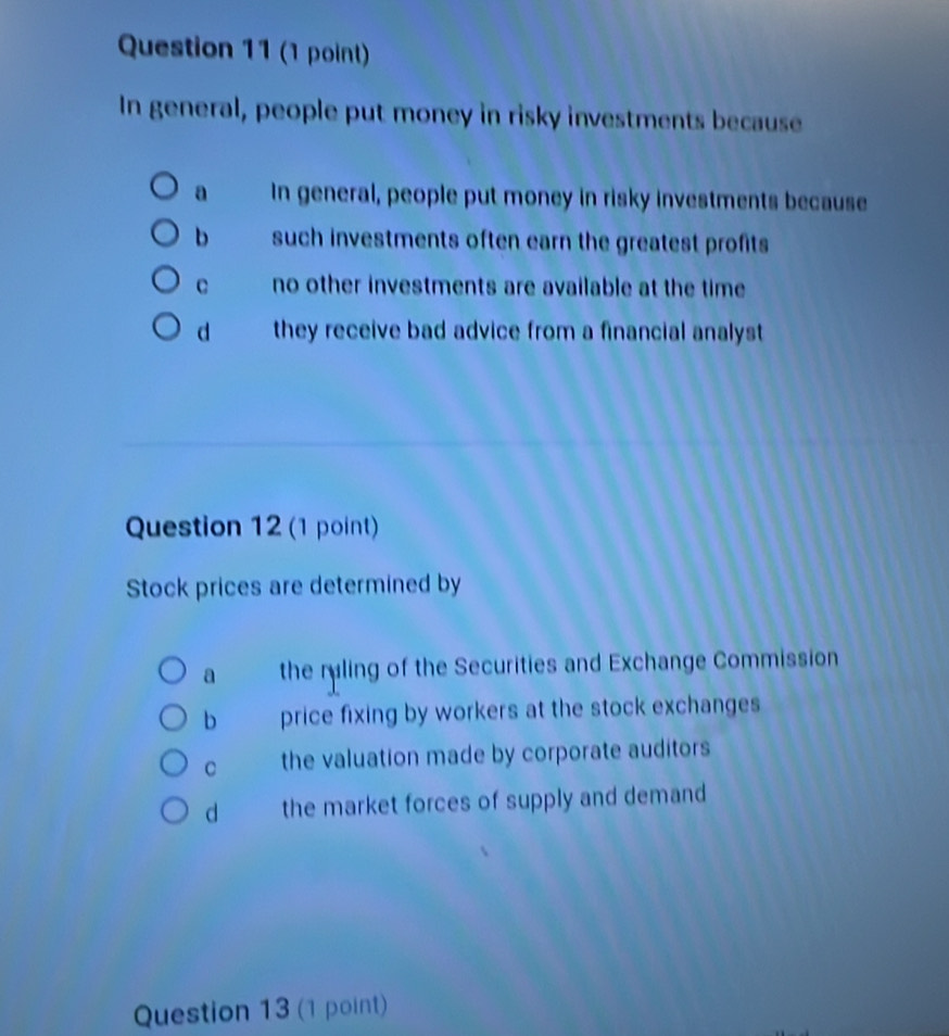 In general, people put money in risky investments because
a In general, people put money in risky investments because
b such investments often earn the greatest profits
c no other investments are available at the time
d they receive bad advice from a financial analyst 
Question 12 (1 point)
Stock prices are determined by
a the ruling of the Securities and Exchange Commission
b price fixing by workers at the stock exchanges
C the valuation made by corporate auditors
d the market forces of supply and demand
Question 13 (1 point)