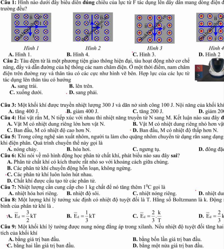 Hình nào dưới đây biêu diền đúng chiêu của lực từ F tác dụng lên dây dân mang dòng điện ở
trường đều?
Hình 1 Hình 2 Hình 3 Hình 4
A. Hình 1. B. Hình 4. C. Hình 3. D. Hình 2
Câu 2: Tàu đệm từ là một phương tiện giao thông hiện đại, tàu hoạt động nhờ cơ chế
nâng, đầy và dẫn đường của hệ thống các nam châm điện. Ở một thời điểm, nam châm N
điện trên đường ray và thân tàu có các cực như hình vẽ bên. Hợp lực của các lực từ s
tác dụng lên thân tàu có hướng
A. sang trái. B. lên trên.
C. xuống dưới. D. sang phải.
Câu 3: Một khối khí được truyền nhiệt lượng 300 J và dãn nở sinh công 100 J. Nội năng của khối khí
A. tăng 400 J. B. giảm 400 J. C. tăng 200 J. D. giảm 20
Câu 4: Hai vật rắn M, N tiếp xúc với nhau thì nhiệt năng truyền từ N sang M. Kết luận nào sau đây đ
A. Vật M có nhiệt dung riêng lớn hơn vật N. B. Vật M có nhiệt dung riêng nhỏ hơn vật
C. Ban đầu, M có nhiệt độ cao hơn N. D. Ban đầu, M có nhiệt độ thấp hơn N.
Câu 5: Trong công nghệ sản xuất nhôm, người ta làm cho quặng nhôm chuyền từ dạng rắn sang dạng
khi điện phân. Quá trình chuyền thể này gọi là
A. nóng chảy. B. hóa hơi. C. ngưng tụ. D. đông đặc
Câu 6: Khi nói về mô hình động học phân tử chất khí, phát biểu nào sau đây sai?
A. Phân tử chất khí có kích thước rất nhỏ so với khoảng cách giữa chúng.
B. Các phân tử khí chuyển động hỗn loạn, không ngừng.
C. Các phân tử khí luôn luôn hút nhau.
D. Chất khí được cấu tạo từ các phân tử.
Câu 7: Nhiệt lượng cần cung cấp cho 1 kg chất đề nó tăng thêm 1°C gọi là
A. nhiệt hóa hơi riêng. B. nhiệt độ sôi. C. nhiệt nóng riêng. D. nhiệt dui
Câu 8: Một lượng khí lý tưởng xác định có nhiệt độ tuyệt đối là T. Hằng số Boltzmann là k. Động
bình của phân tử khí là .
A. overline E_d= 3/2 kT overline E_d= 1/3 kT overline E_d= 2/3 . k/T  D. overline E_d= 2/3 k
B.
C.
Câu 9: Một khối khí lý tưởng được nung nóng đăng áp trong xilanh. Nếu nhiệt độ tuyệt đối tăng hai
tích của khối khí
A. bằng giá trị ban đầu. B. bằng bốn lần giá trị ban đầu.
*C. bằng hai lần giá trị ban đầu. D. bằng một nửa giá trị ban đầu.